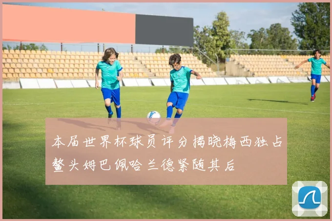 本届世界杯球员评分揭晓梅西独占鳌头姆巴佩哈兰德紧随其后