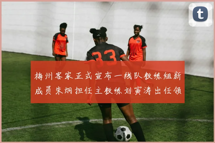 梅州客家正式宣布一线队教练组新成员朱炯担任主教练刘寅涛出任领队