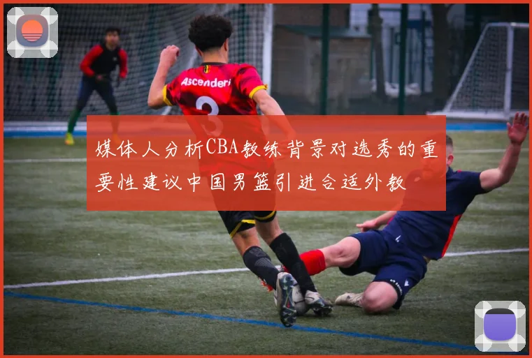 媒体人分析CBA教练背景对选秀的重要性建议中国男篮引进合适外教