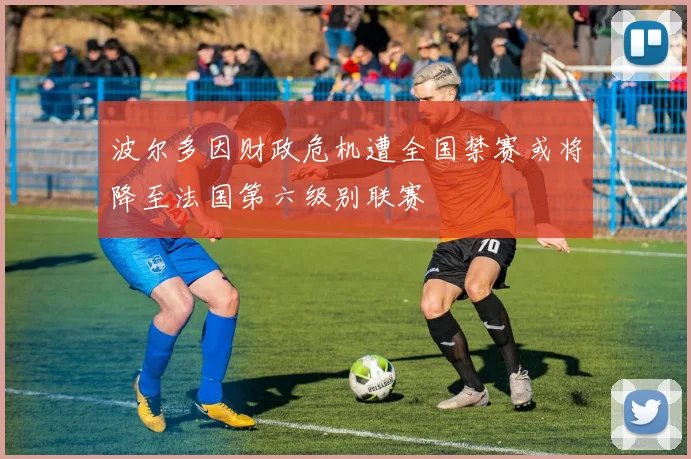 波尔多因财政危机遭全国禁赛或将降至法国第六级别联赛