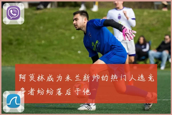 阿莫林成为米兰新帅的热门人选竞争者纷纷落后于他