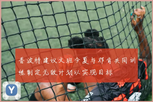 香波特建议文班今夏与邓肯共同训练制定无敌计划以实现目标