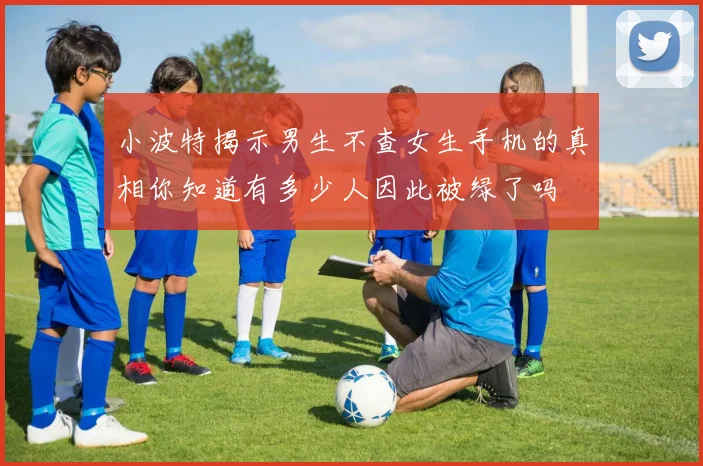 小波特揭示男生不查女生手机的真相你知道有多少人因此被绿了吗