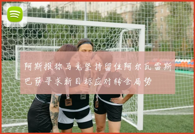 阿斯报称马竞坚持留住阿尔瓦雷斯巴萨寻求新目标应对转会局势