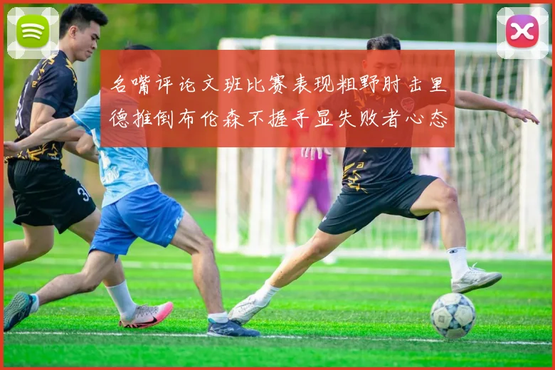 名嘴评论文班比赛表现粗野肘击里德推倒布伦森不握手显失败者心态