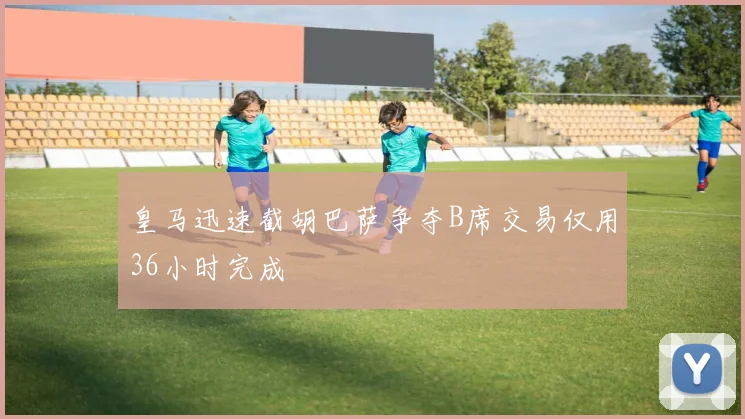 皇马迅速截胡巴萨争夺B席交易仅用36小时完成