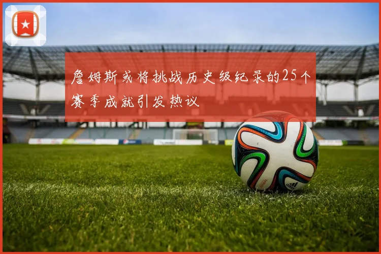 詹姆斯或将挑战历史级纪录的25个赛季成就引发热议