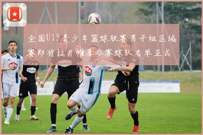 全国U15青少年篮球联赛男子组区域赛即将拉开帷幕参赛球队名单正式公布