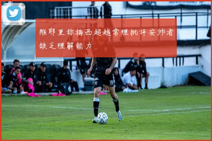 维耶里称梅西超越常理批评安帅者缺乏理解能力