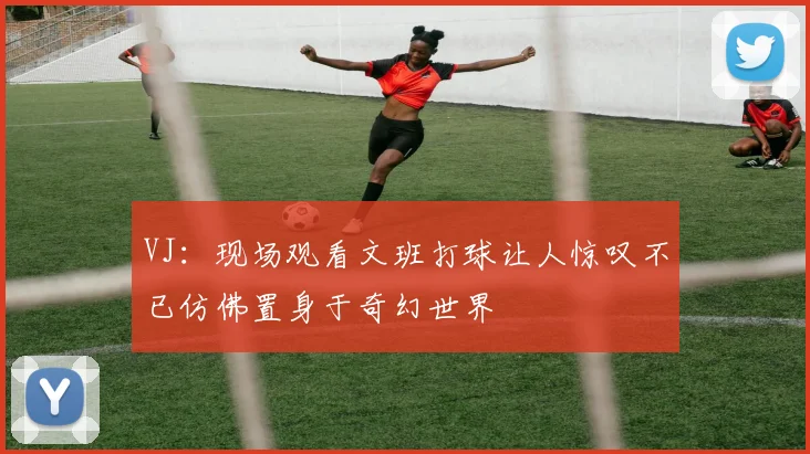 VJ：现场观看文班打球让人惊叹不已仿佛置身于奇幻世界