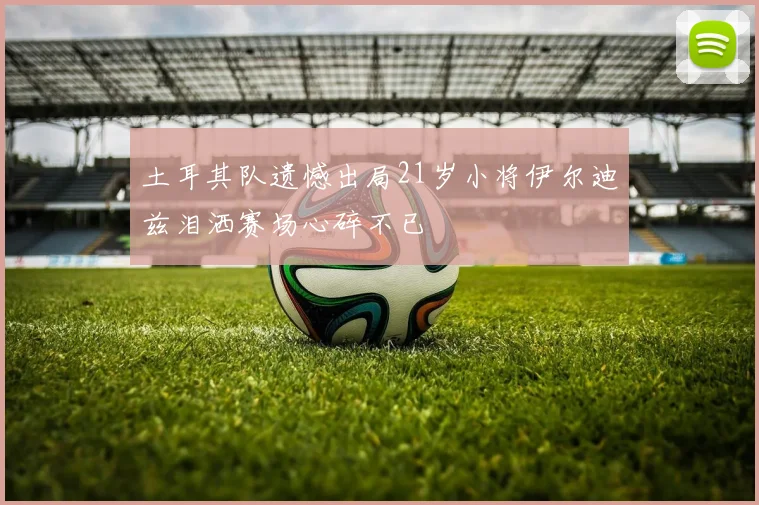 土耳其队遗憾出局21岁小将伊尔迪兹泪洒赛场心碎不已