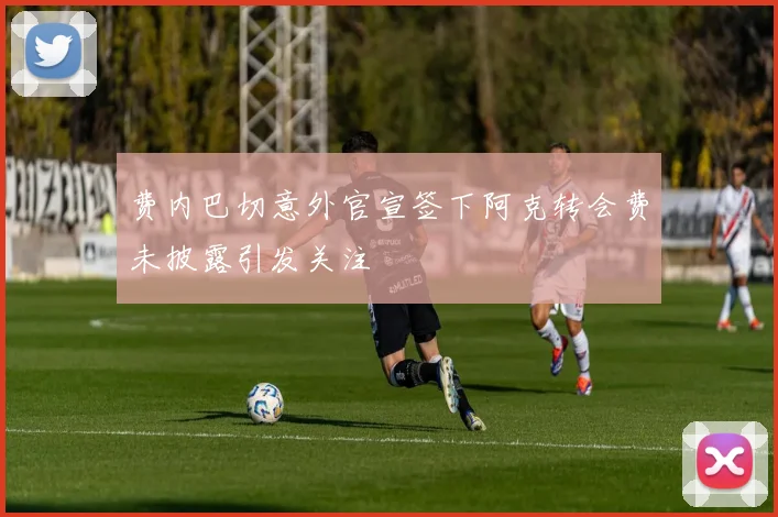 费内巴切意外官宣签下阿克转会费未披露引发关注
