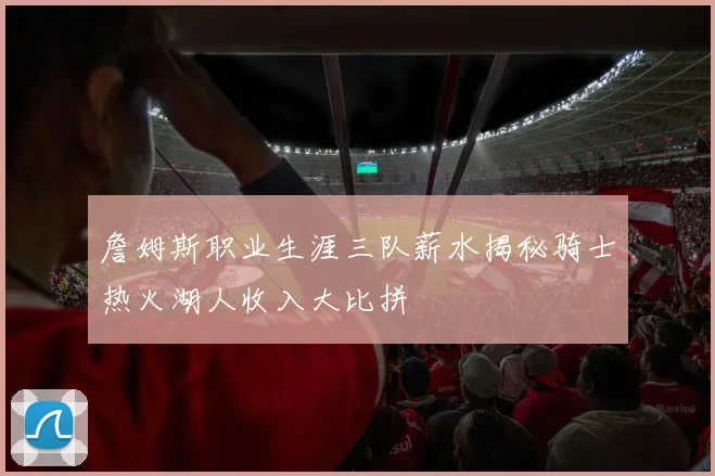 詹姆斯职业生涯三队薪水揭秘骑士热火湖人收入大比拼