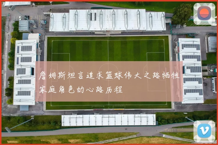 詹姆斯坦言追求篮球伟大之路牺牲家庭角色的心路历程