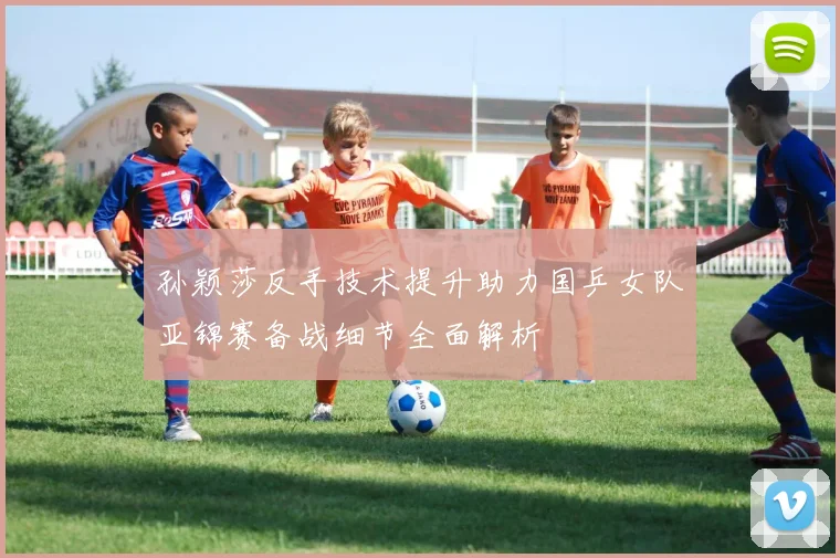 孙颖莎反手技术提升助力国乒女队亚锦赛备战细节全面解析
