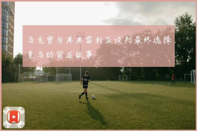 马竞曾与库库雷利亚谈判最终选择皇马的背后故事