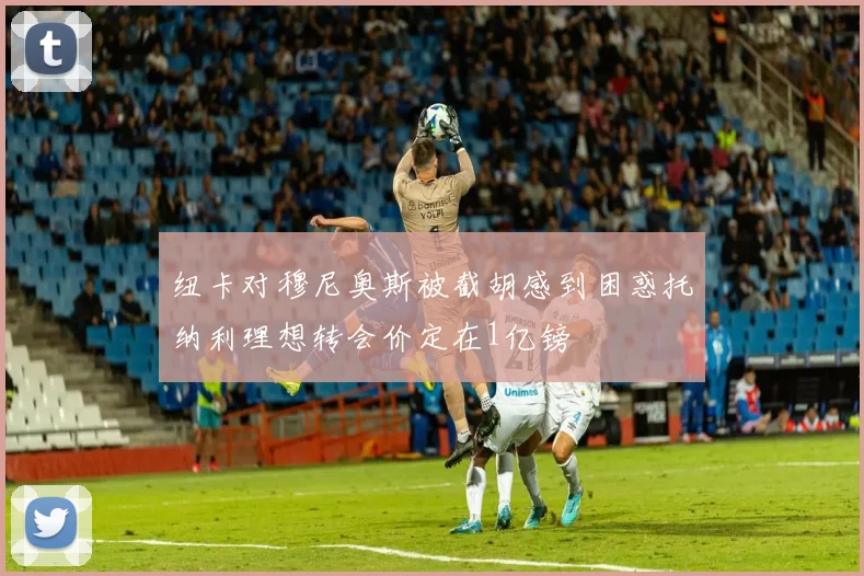 纽卡对穆尼奥斯被截胡感到困惑托纳利理想转会价定在1亿镑