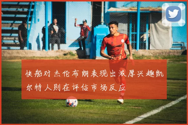 快船对杰伦布朗表现出浓厚兴趣凯尔特人则在评估市场反应