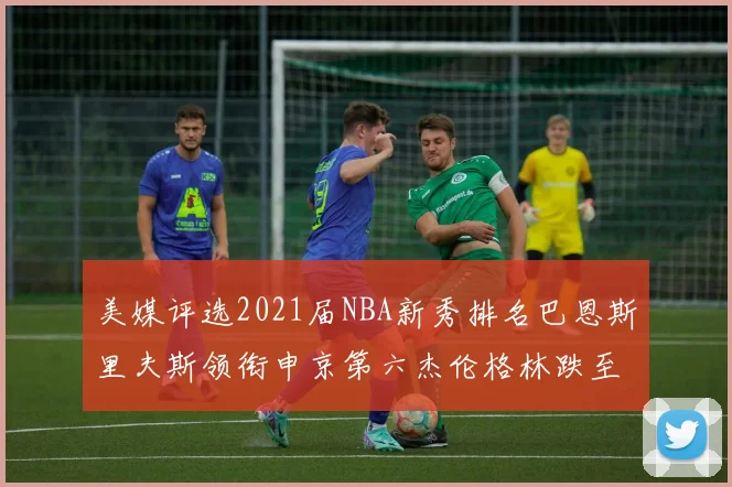 美媒评选2021届NBA新秀排名巴恩斯里夫斯领衔申京第六杰伦格林跌至第九