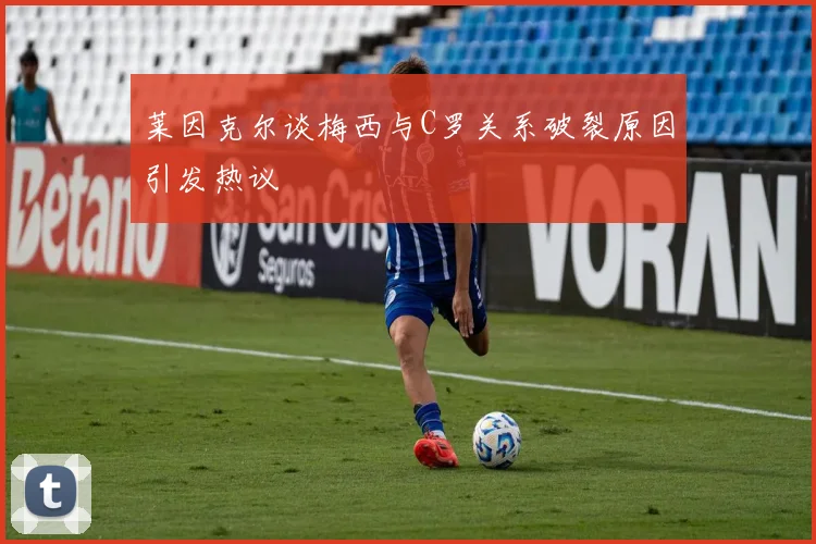 莱因克尔谈梅西与C罗关系破裂原因引发热议